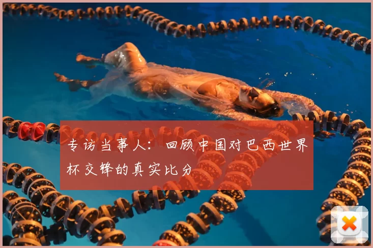 专访当事人:回顾中国对巴西世界杯交锋的真实比分