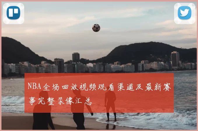 NBA全场回放视频观看渠道及最新赛事完整录像汇总