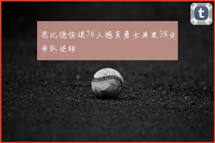 恩比德伤退76人憾负勇士库里38分率队逆转