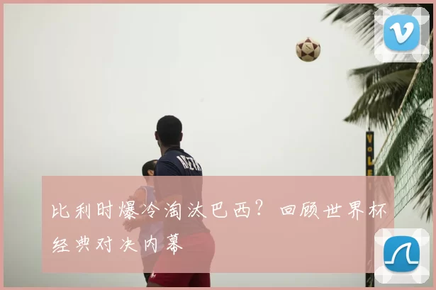 比利时爆冷淘汰巴西？回顾世界杯经典对决内幕