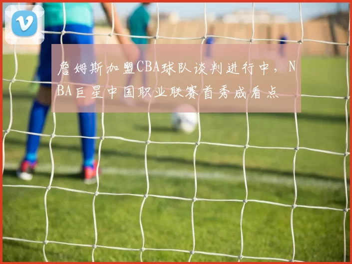 詹姆斯加盟CBA球队谈判进行中,NBA巨星中国职业联赛首秀成看点