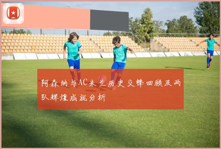 阿森纳与AC米兰历史交锋回顾及两队辉煌成就分析