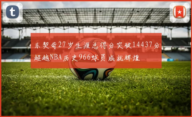 东契奇27岁生涯总得分突破14437分超越NBA历史966球员成就辉煌