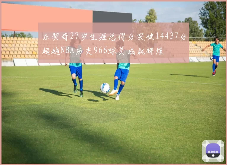 东契奇27岁生涯总得分突破14437分超越NBA历史966球员成就辉煌