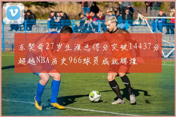 东契奇27岁生涯总得分突破14437分超越NBA历史966球员成就辉煌