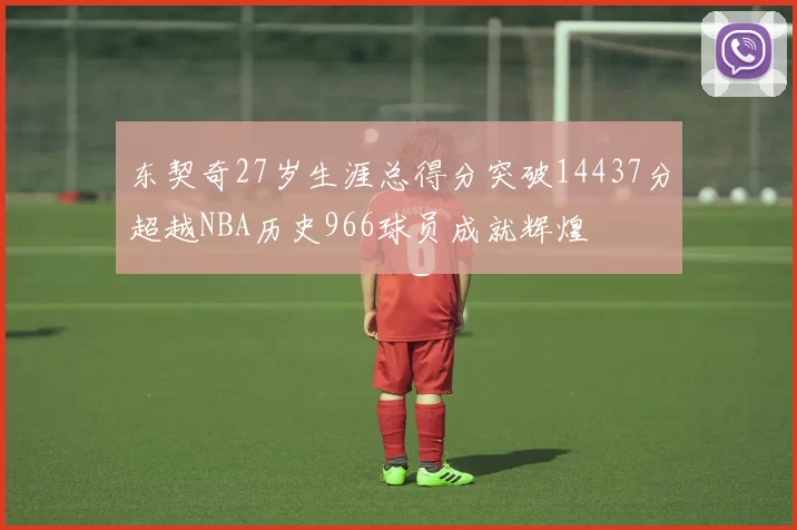 东契奇27岁生涯总得分突破14437分超越NBA历史966球员成就辉煌