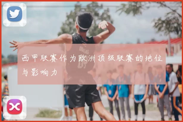 西甲联赛作为欧洲顶级联赛的地位与影响力