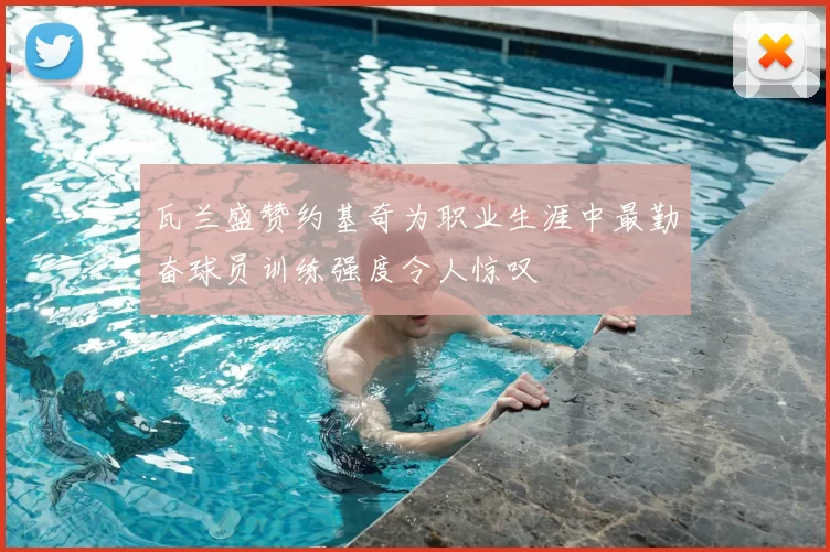 瓦兰盛赞约基奇为职业生涯中最勤奋球员训练强度令人惊叹