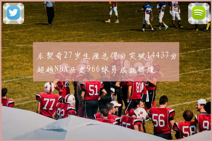 东契奇27岁生涯总得分突破14437分超越NBA历史966球员成就辉煌