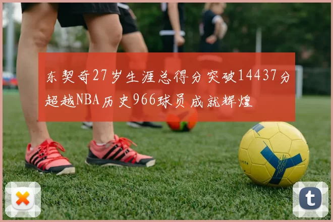 东契奇27岁生涯总得分突破14437分超越NBA历史966球员成就辉煌