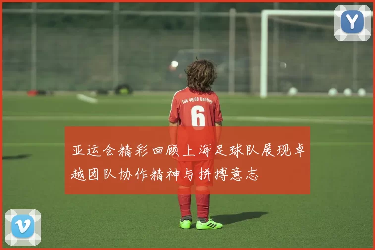 亚运会精彩回顾上海足球队展现卓越团队协作精神与拼搏意志