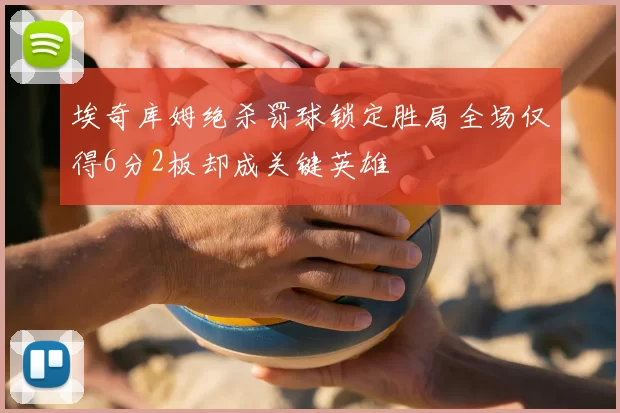 埃奇库姆绝杀罚球锁定胜局全场仅得6分2板却成关键英雄