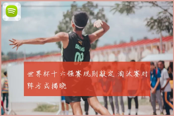 世界杯十六强赛规则敲定 淘汰赛对阵方式揭晓