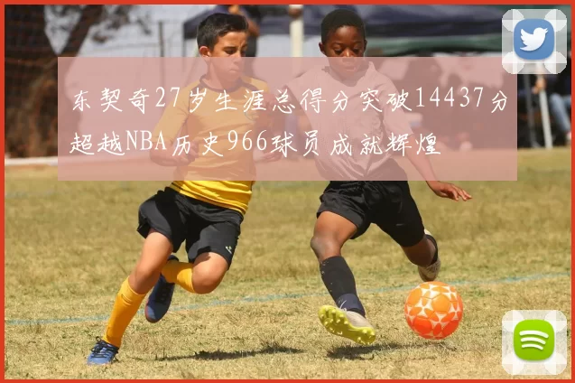 东契奇27岁生涯总得分突破14437分超越NBA历史966球员成就辉煌