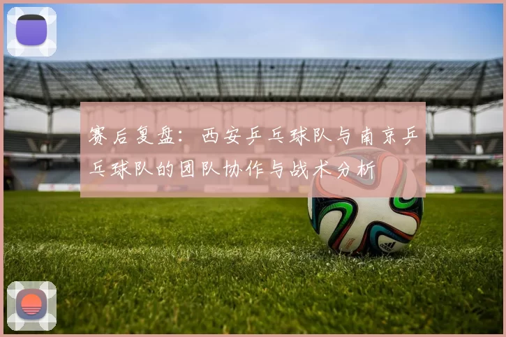 赛后复盘:西安乒乓球队与南京乒乓球队的团队协作与战术分析