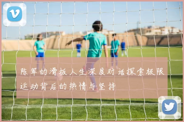 陈军的滑板人生深度对话探索极限运动背后的热情与坚持