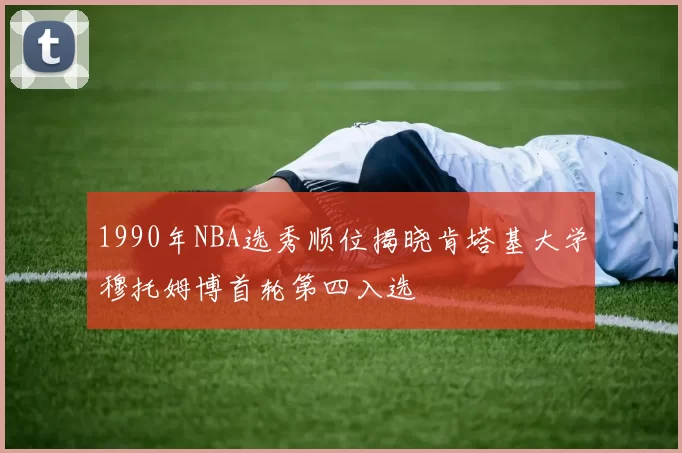 1990年NBA选秀顺位揭晓肯塔基大学穆托姆博首轮第四入选