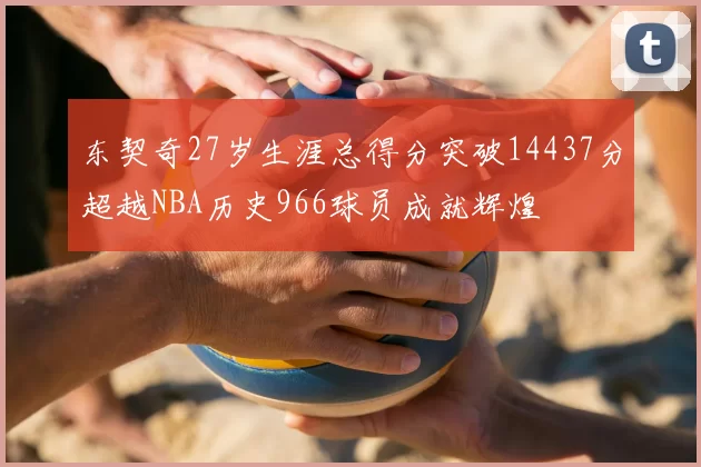 东契奇27岁生涯总得分突破14437分超越NBA历史966球员成就辉煌