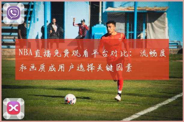 NBA直播免费观看平台对比:流畅度和画质成用户选择关键因素