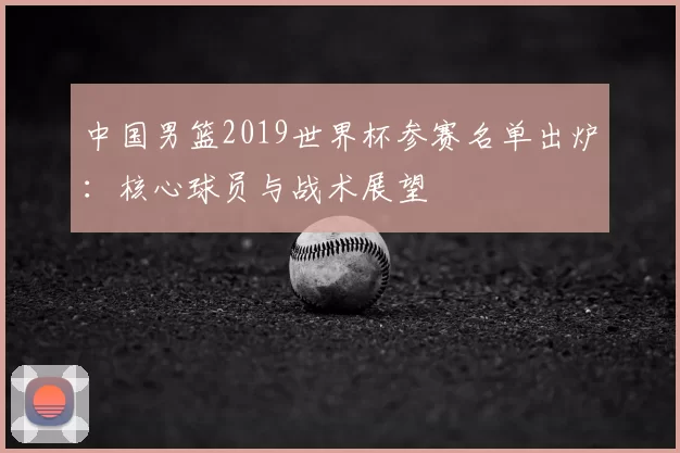 中国男篮2019世界杯参赛名单出炉：核心球员与战术展望
