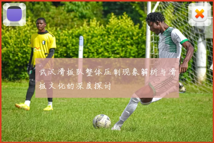 武汉滑板队整体压制现象解析与滑板文化的深度探讨