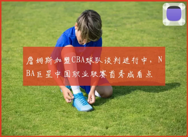 詹姆斯加盟CBA球队谈判进行中,NBA巨星中国职业联赛首秀成看点