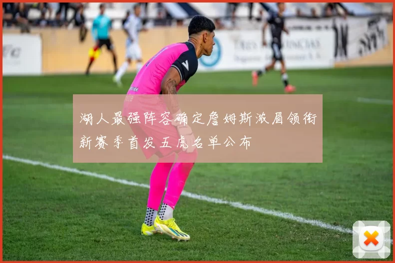 湖人最强阵容确定詹姆斯浓眉领衔新赛季首发五虎名单公布