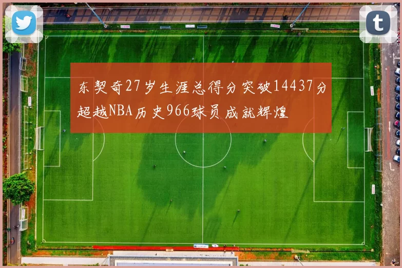 东契奇27岁生涯总得分突破14437分超越NBA历史966球员成就辉煌