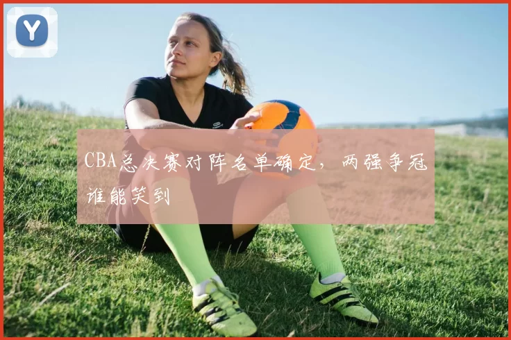 CBA总决赛对阵名单确定，两强争冠谁能笑到