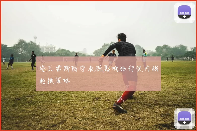 塔瓦雷斯防守表现影响独行侠内线轮换策略