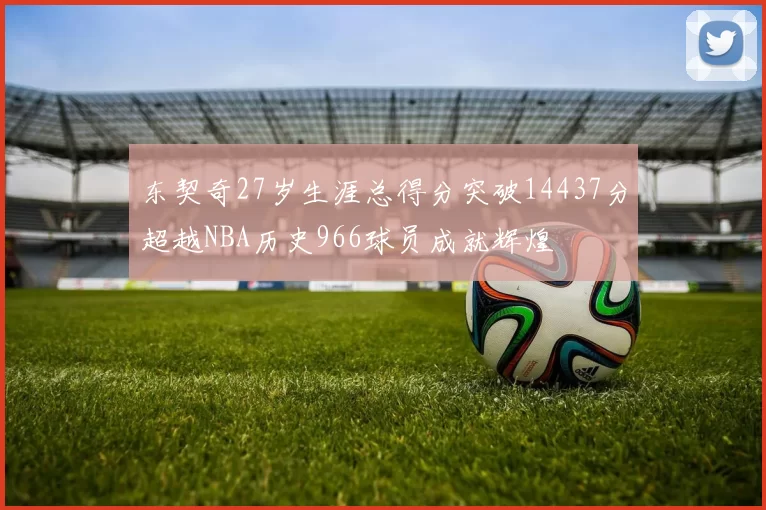 东契奇27岁生涯总得分突破14437分超越NBA历史966球员成就辉煌