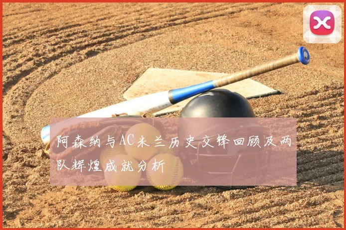 阿森纳与AC米兰历史交锋回顾及两队辉煌成就分析