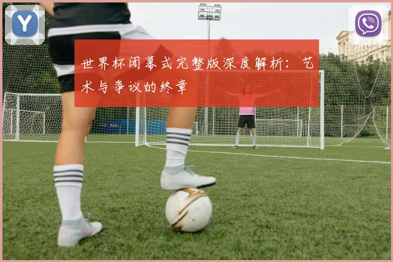 世界杯闭幕式完整版深度解析:艺术与争议的终章