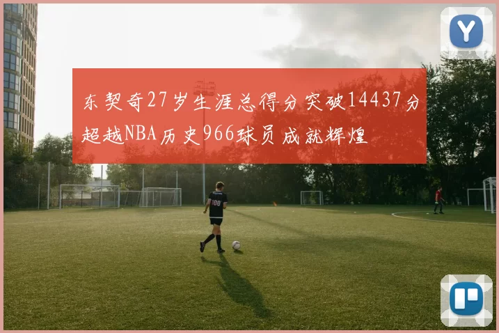 东契奇27岁生涯总得分突破14437分超越NBA历史966球员成就辉煌