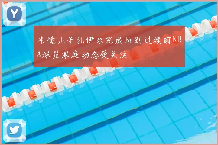 韦德儿子扎伊尔完成性别过渡前NBA球星家庭动态受关注