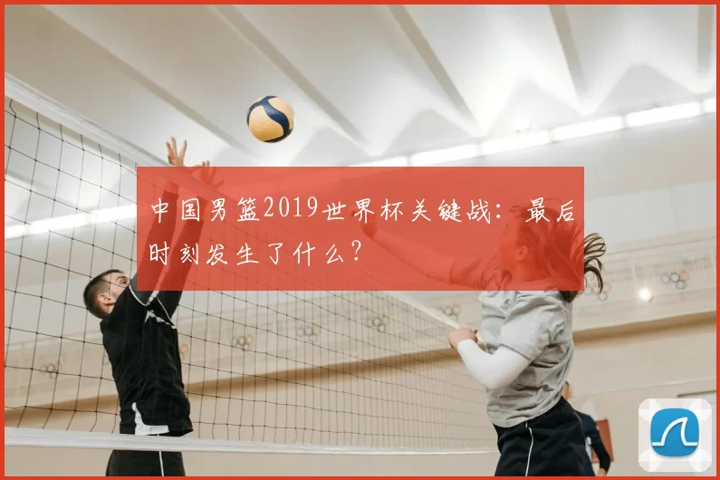 中国男篮2019世界杯关键战：最后时刻发生了什么？