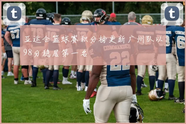 亚运会篮球赛积分榜更新广州队以98分稳居第一名