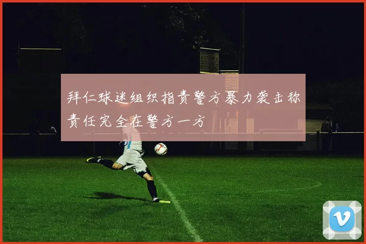 拜仁球迷组织指责警方暴力袭击称责任完全在警方一方