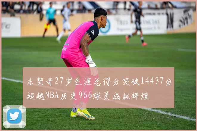 东契奇27岁生涯总得分突破14437分超越NBA历史966球员成就辉煌