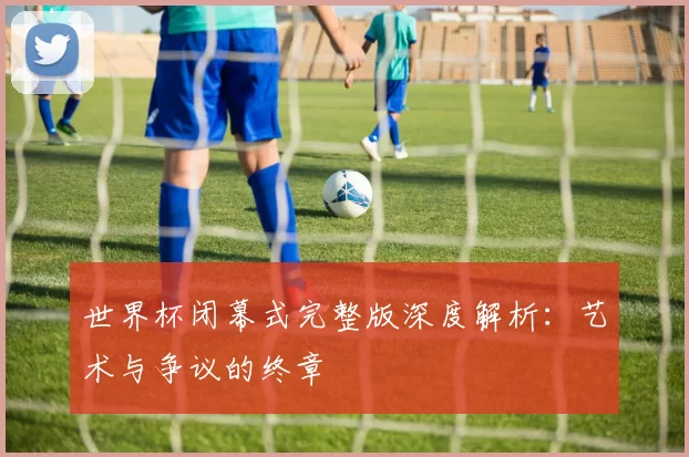 世界杯闭幕式完整版深度解析:艺术与争议的终章