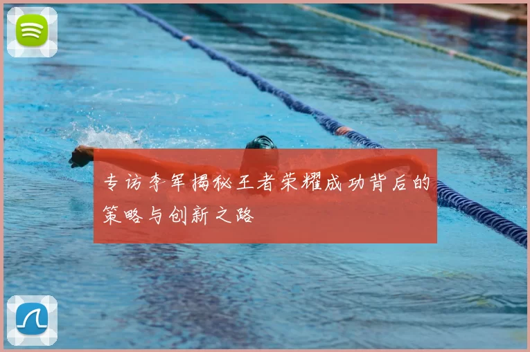 专访李军揭秘王者荣耀成功背后的策略与创新之路