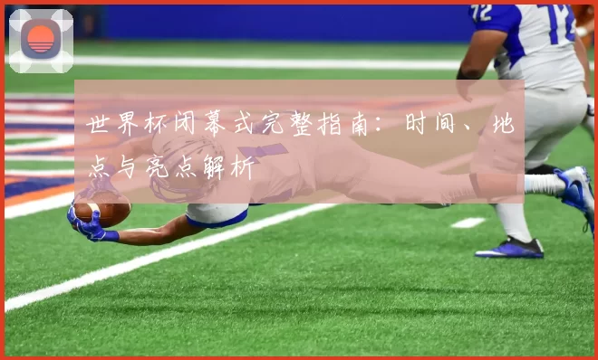 世界杯闭幕式完整指南:时间、地点与亮点解析