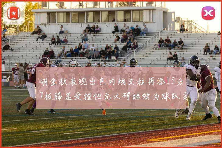 胡金秋表现出色内线支柱再添15分7板膝盖受撞但无大碍继续为球队贡献力量