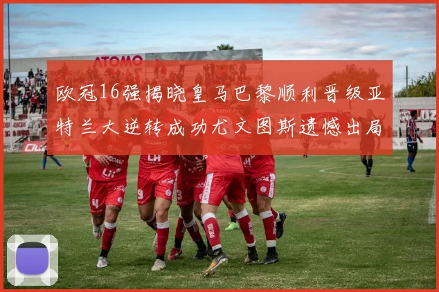 欧冠16强揭晓皇马巴黎顺利晋级亚特兰大逆转成功尤文图斯遗憾出局