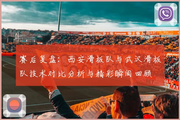赛后复盘:西安滑板队与武汉滑板队技术对比分析与精彩瞬间回顾