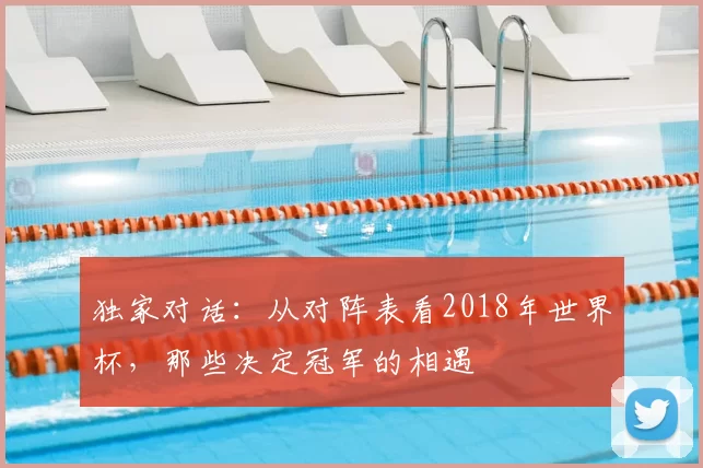 独家对话:从对阵表看2018年世界杯,那些决定冠军的相遇