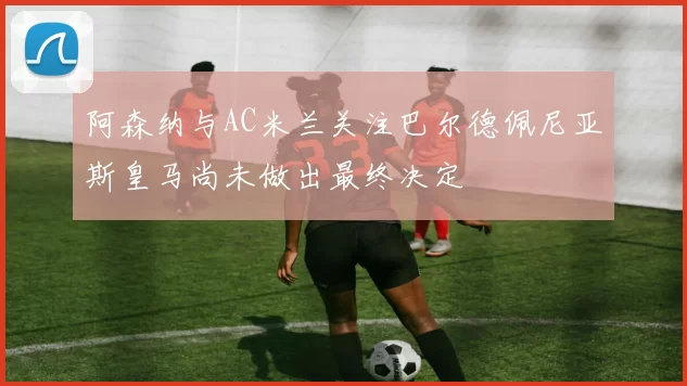 阿森纳与AC米兰关注巴尔德佩尼亚斯皇马尚未做出最终决定