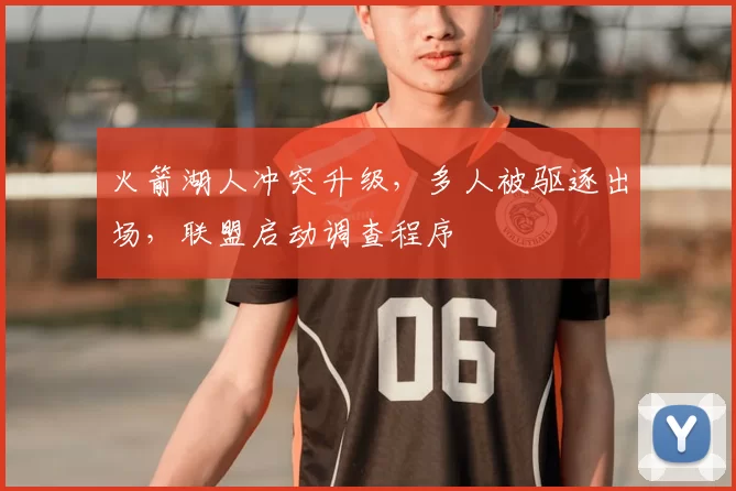 火箭湖人冲突升级,多人被驱逐出场,联盟启动调查程序