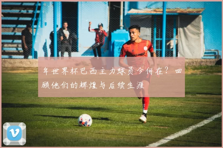 年世界杯巴西主力球员今何在？回顾他们的辉煌与后续生涯