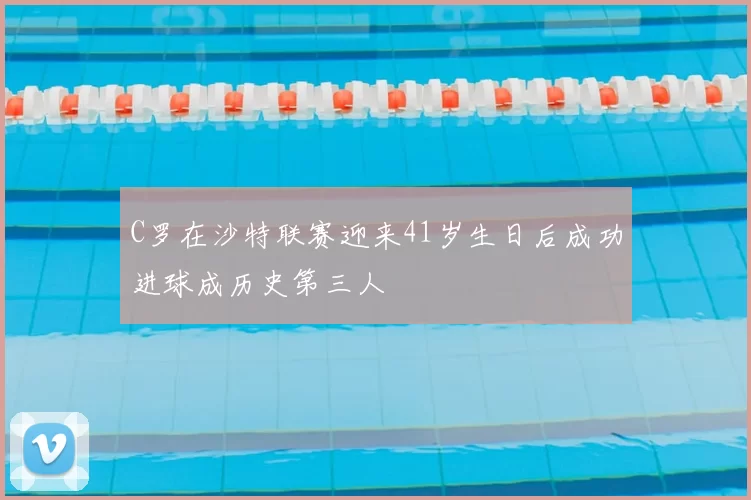 C罗在沙特联赛迎来41岁生日后成功进球成历史第三人